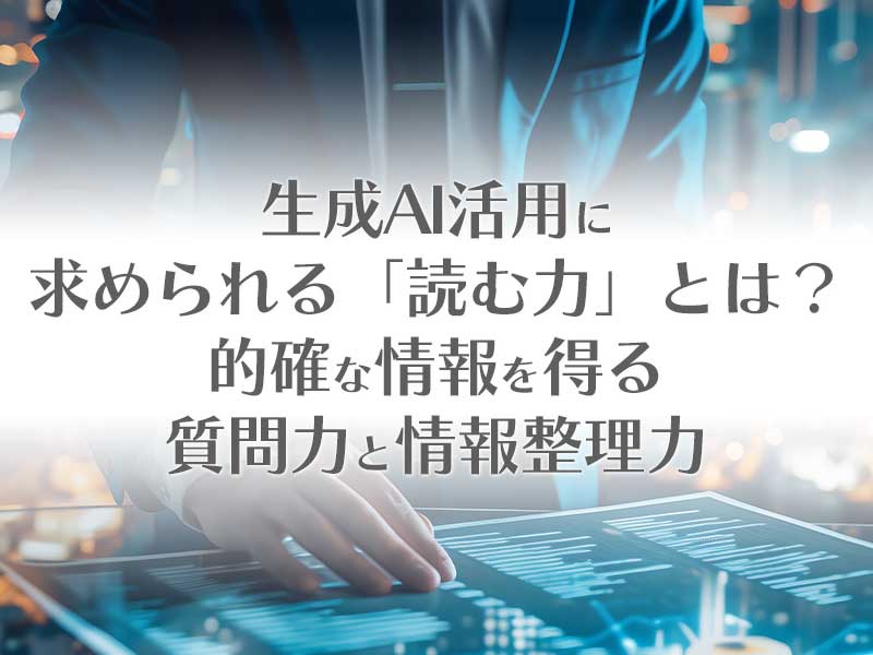 生成AI活用に求められる「読む力」とは？的確な情報を得る質問力と情報整理力